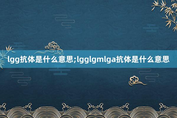 lgg抗体是什么意思;lgglgmlga抗体是什么意思